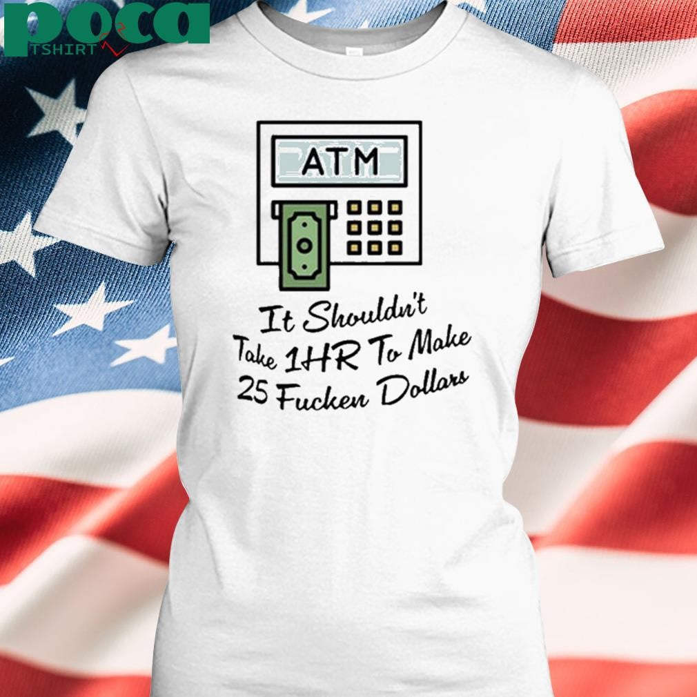 ATM It Shouldn’t Take 1hr To Make 25 Fucken Dollars shirt
