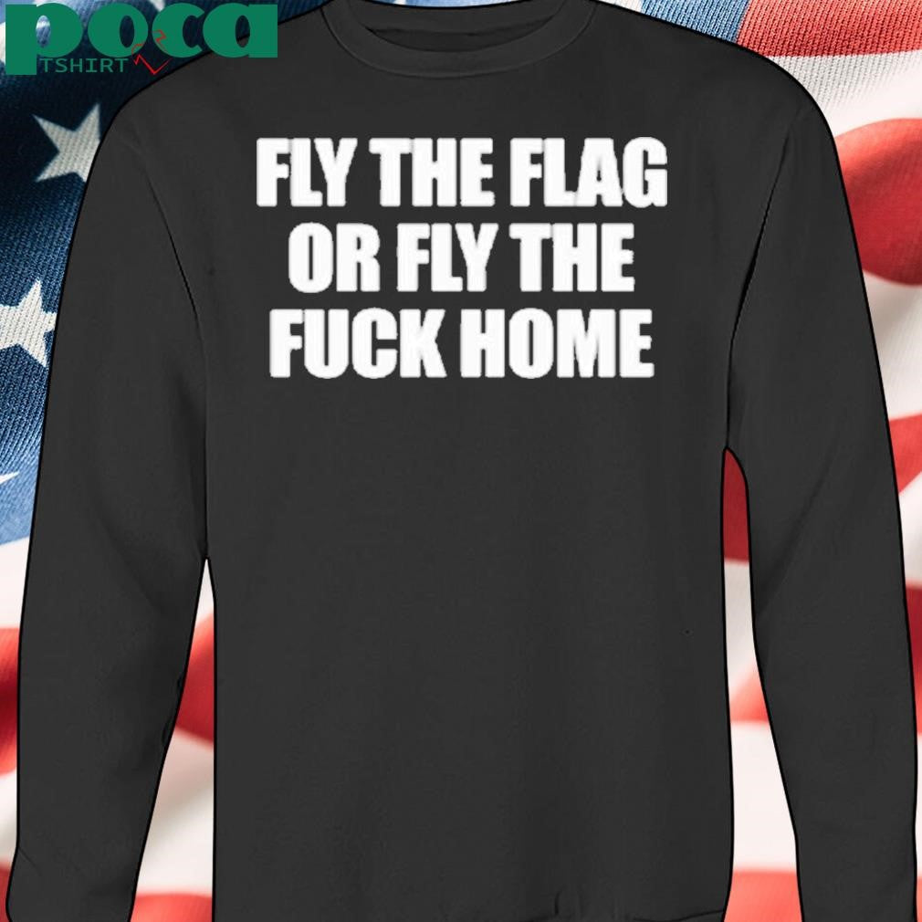 Fly The Flag Or Fly The Fuck Home Shirt