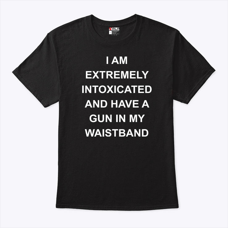 I Am Extremely Intoxicated And Have A Gun In My Waistband T Shirt