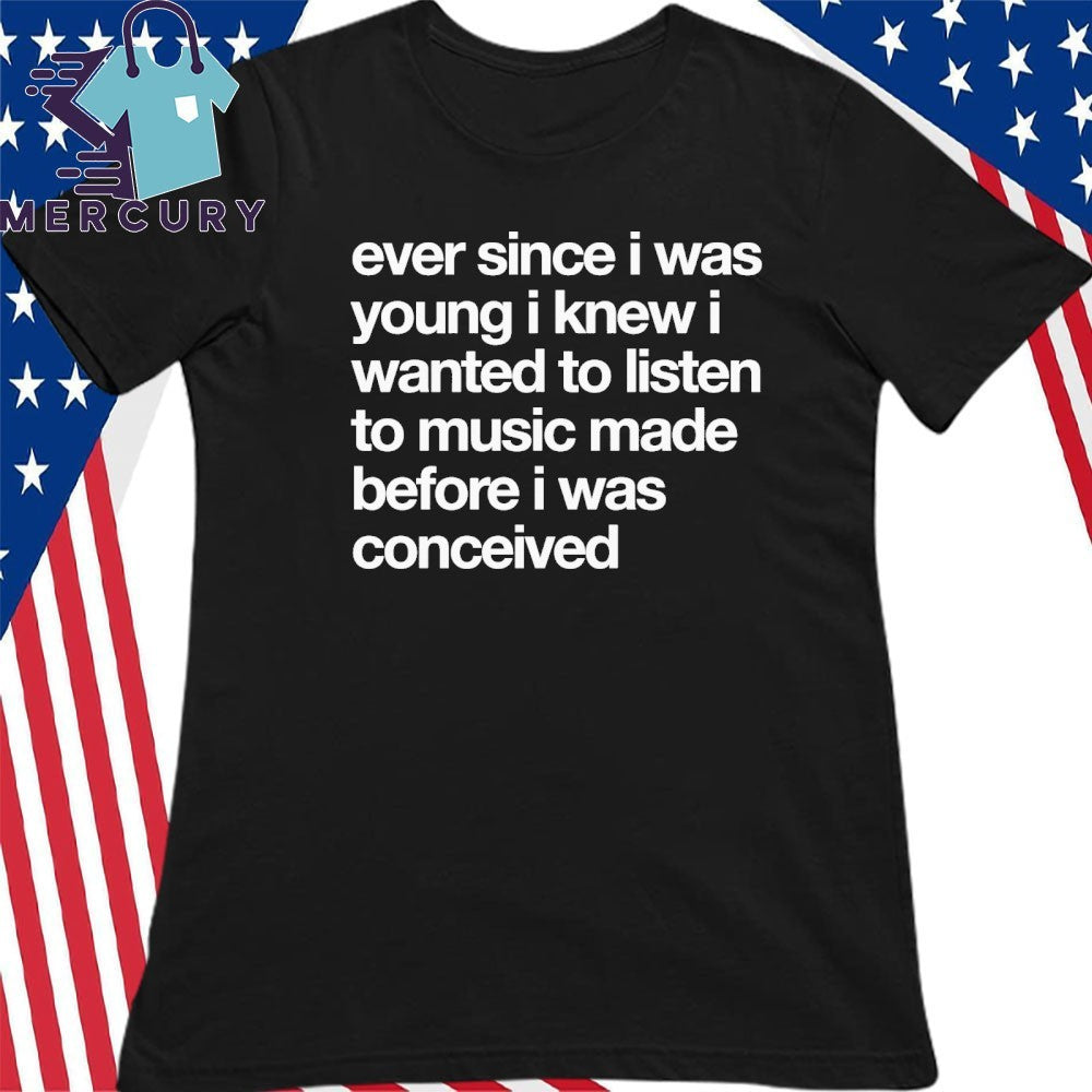 Ever Since I Was Wanted I Knew I Wanted To Listen To Music Made Before I Was Conceived Shirt
