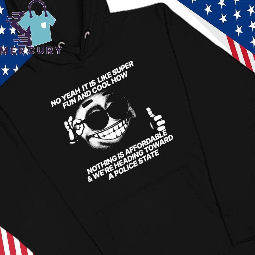 No Yeah It Is Like Super Fun And Cool How Nothing Is Affordable And We’re Heading Toward A Police State Shirt