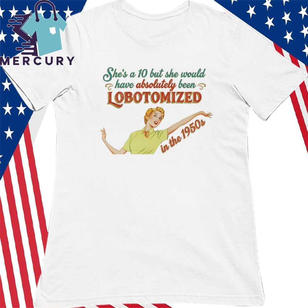 She’s A 10 But She Would Have Absolutely Been Lobotomized In The 1950s Shirt