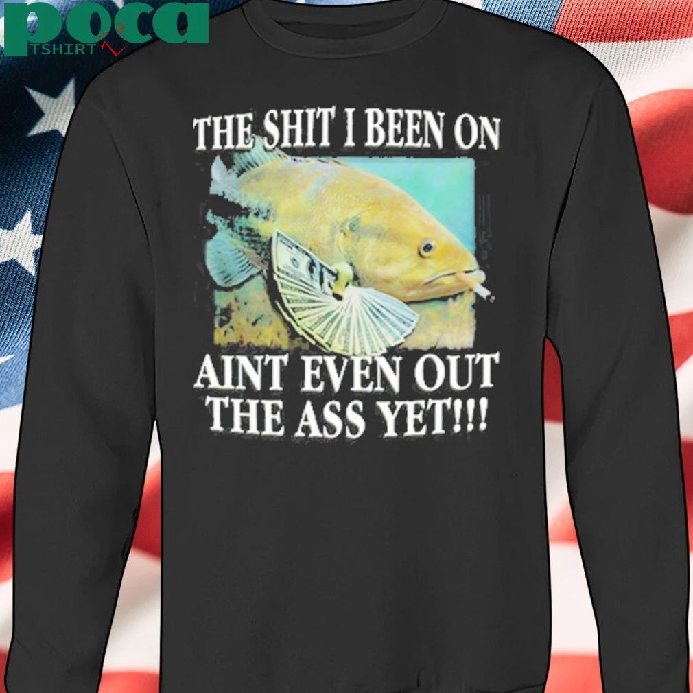 The Shit I Been On Aint Even Out The Ass Yet Shirt