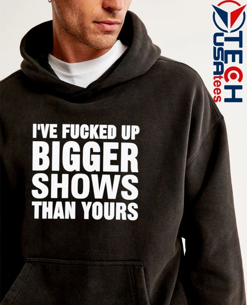 I’ve fcked up bigger shows than yours T-shirt